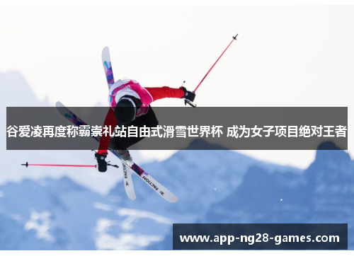 谷爱凌再度称霸崇礼站自由式滑雪世界杯 成为女子项目绝对王者